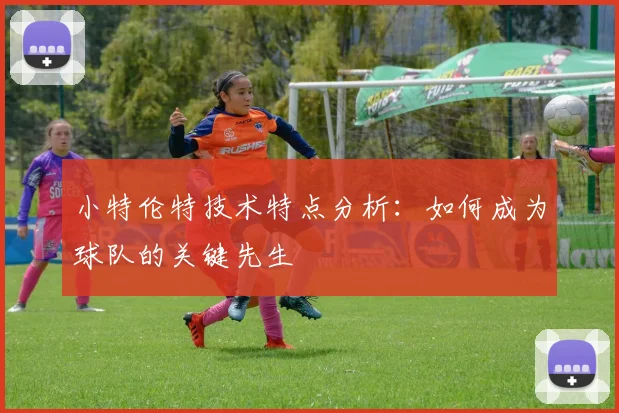 小特伦特技术特点分析：如何成为球队的关键先生