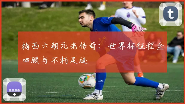 梅西六朝元老传奇:世界杯征程全回顾与不朽足迹