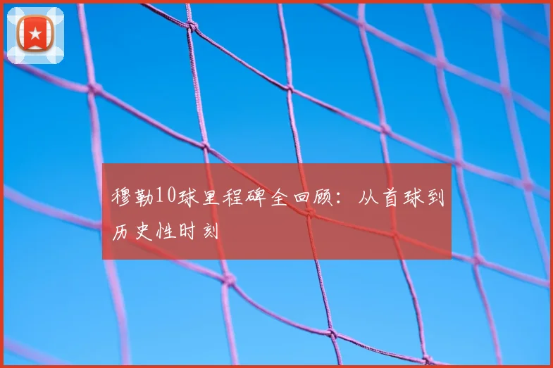 穆勒10球里程碑全回顾:从首球到历史性时刻