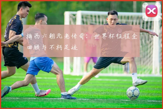 梅西六朝元老传奇:世界杯征程全回顾与不朽足迹