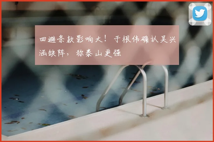 回避条款影响大！于根伟确认吴兴涵缺阵，称泰山更强