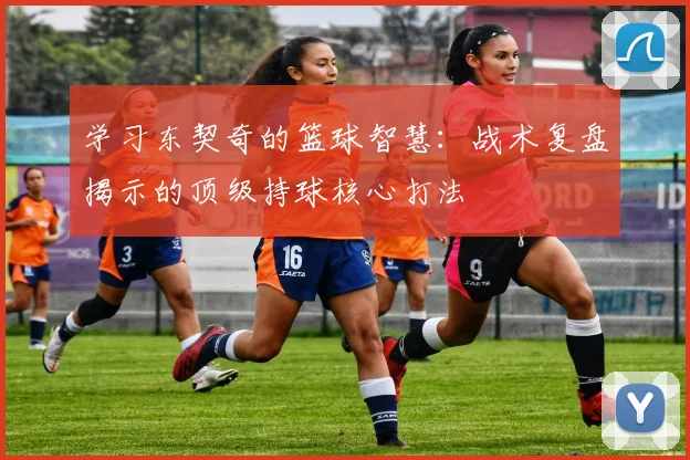 学习东契奇的篮球智慧:战术复盘揭示的顶级持球核心打法