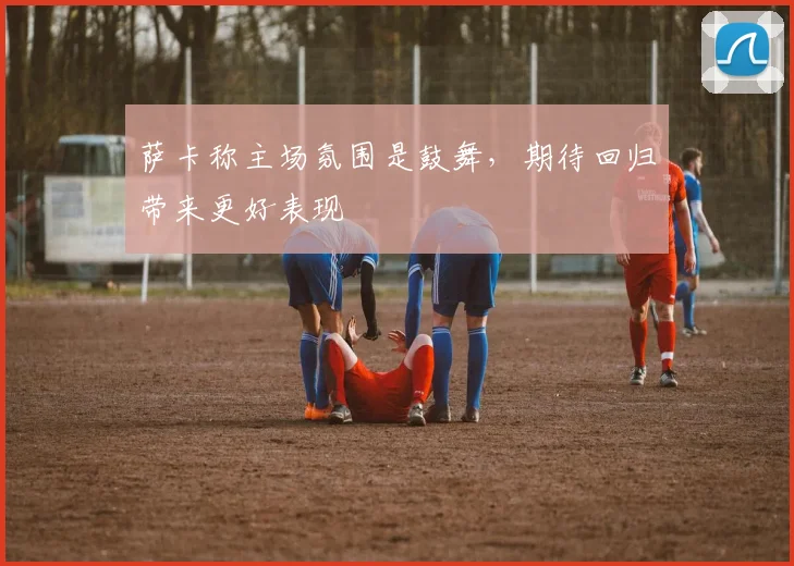 萨卡称主场氛围是鼓舞,期待回归带来更好表现