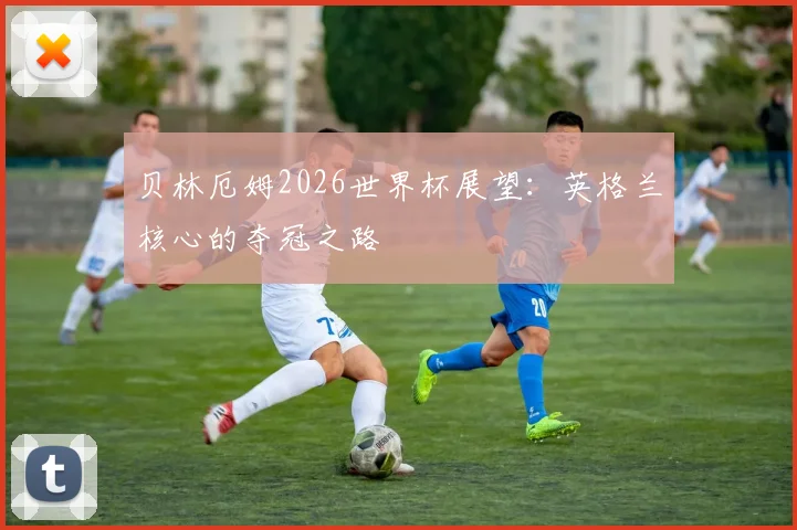 贝林厄姆2026世界杯展望：英格兰核心的夺冠之路