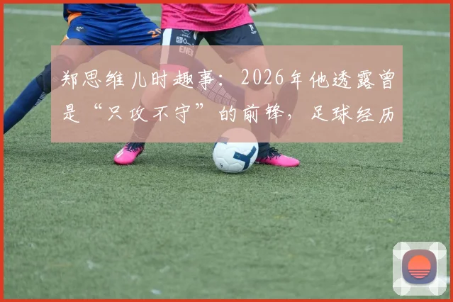 郑思维儿时趣事：2026年他透露曾是“只攻不守”的前锋，足球经历如何塑造其羽毛球暴力进攻风格