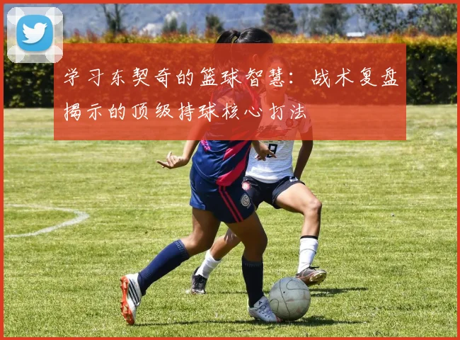 学习东契奇的篮球智慧:战术复盘揭示的顶级持球核心打法