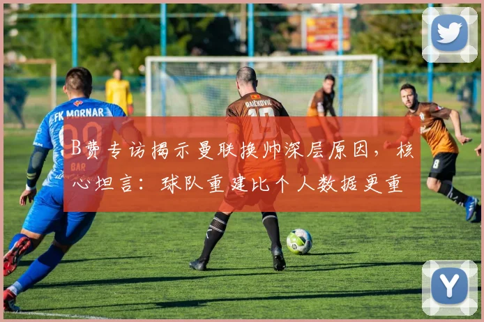 B费专访揭示曼联换帅深层原因,核心坦言:球队重建比个人数据更重要