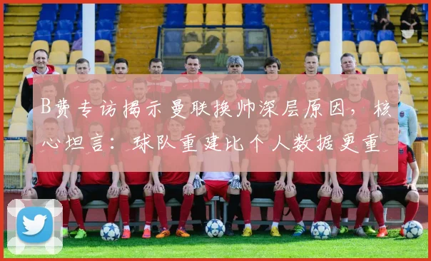 B费专访揭示曼联换帅深层原因，核心坦言：球队重建比个人数据更重要