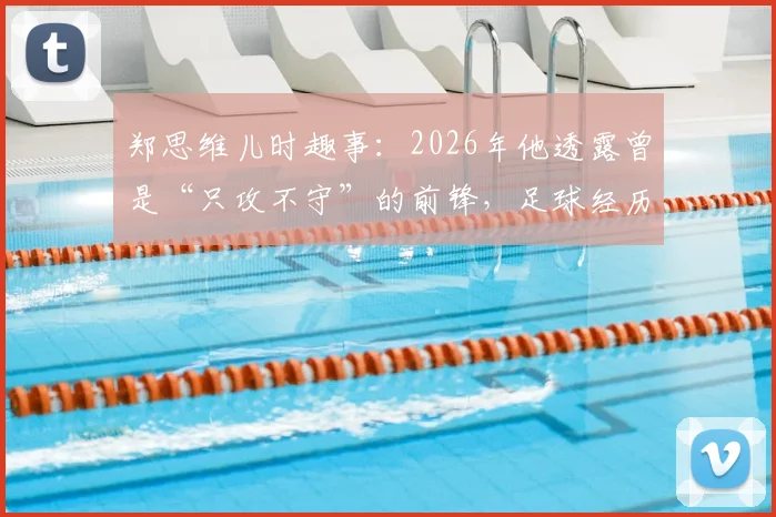 郑思维儿时趣事:2026年他透露曾是“只攻不守”的前锋,足球经历如何塑造其羽毛球暴力进攻风格