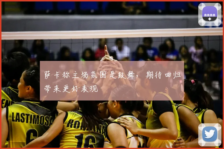 萨卡称主场氛围是鼓舞，期待回归带来更好表现